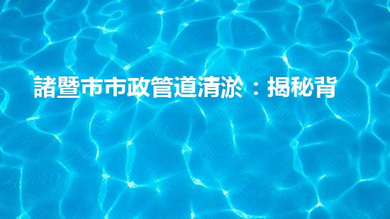 諸暨市市政管道清淤：揭秘背后的隱患與挑戰(zhàn)！